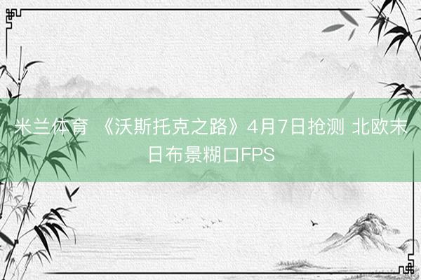 米兰体育 《沃斯托克之路》4月7日抢测 北欧末日布景糊口FPS