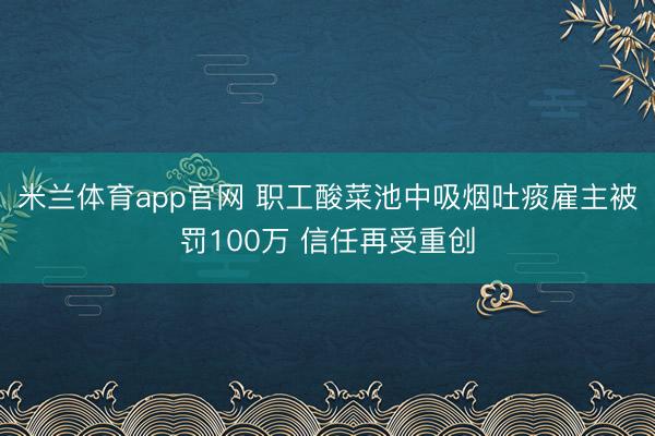 米兰体育app官网 职工酸菜池中吸烟吐痰雇主被罚100万 信任再受重创