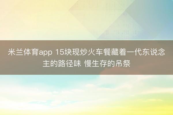 米兰体育app 15块现炒火车餐藏着一代东说念主的路径味 慢生存的吊祭