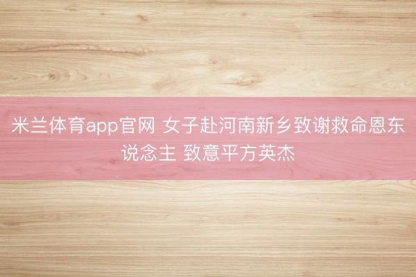 米兰体育app官网 女子赴河南新乡致谢救命恩东说念主 致意平方英杰