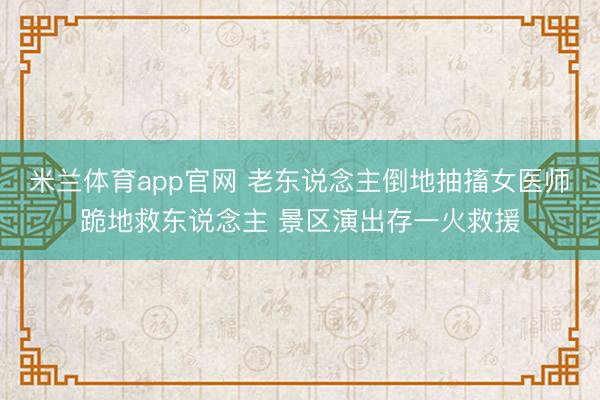 米兰体育app官网 老东说念主倒地抽搐女医师跪地救东说念主 景区演出存一火救援