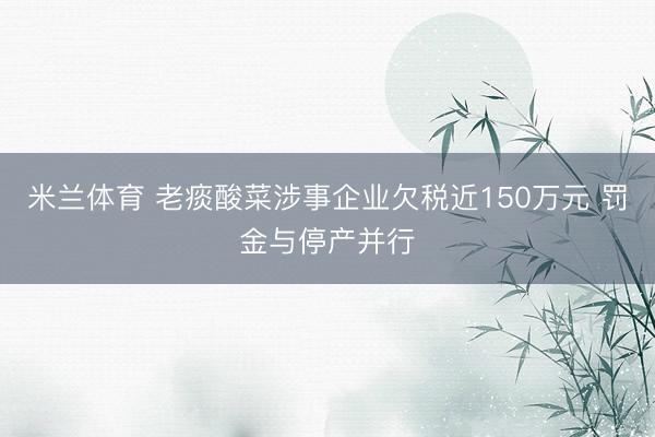 米兰体育 老痰酸菜涉事企业欠税近150万元 罚金与停产并行