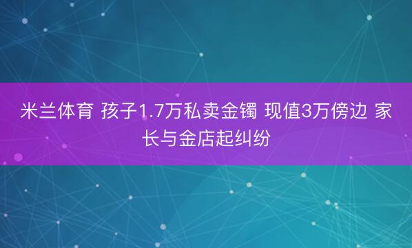 米兰体育 孩子1.7万私卖金镯 现值3万傍边 家长与金店起纠纷