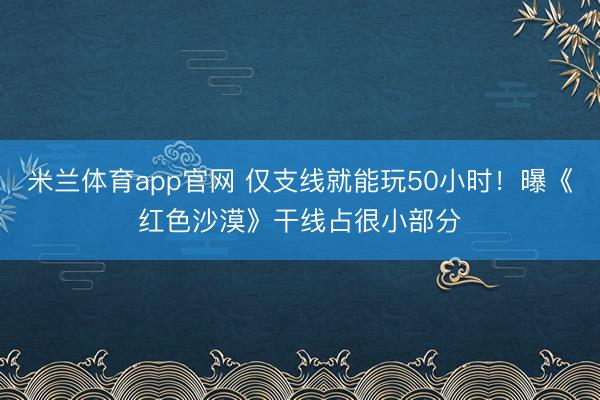 米兰体育app官网 仅支线就能玩50小时！曝《红色沙漠》干线占很小部分