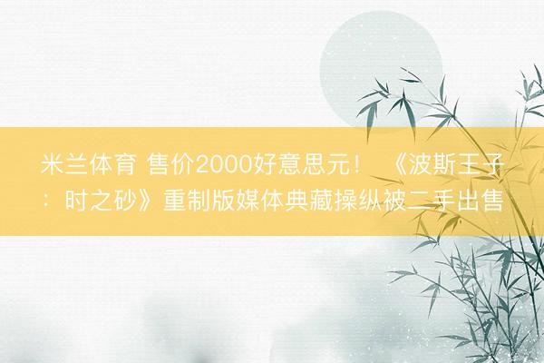 米兰体育 售价2000好意思元！ 《波斯王子：时之砂》重制版媒体典藏操纵被二手出售