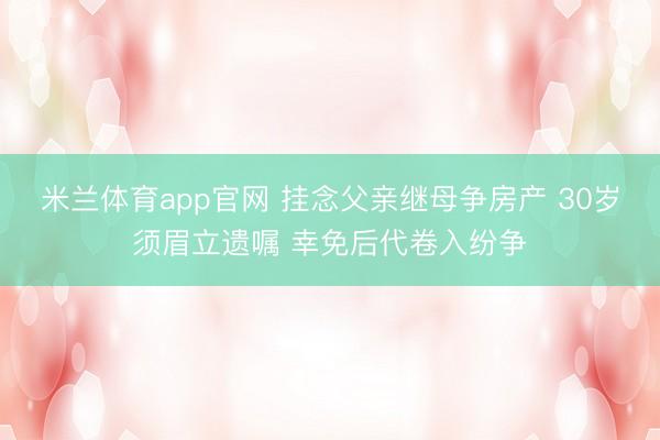 米兰体育app官网 挂念父亲继母争房产 30岁须眉立遗嘱 幸免后代卷入纷争