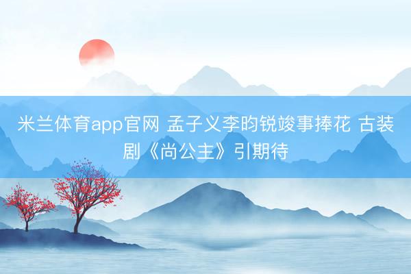 米兰体育app官网 孟子义李昀锐竣事捧花 古装剧《尚公主》引期待