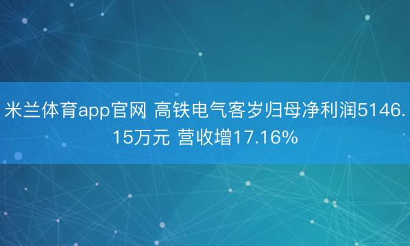 米兰体育app官网 高铁电气客岁归母净利润5146.15万元 营收增17.16%