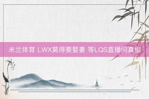米兰体育 LWX莫得要娶妻 等LQS直播问真相