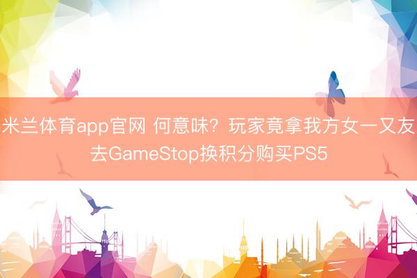米兰体育app官网 何意味？玩家竟拿我方女一又友去GameStop换积分购买PS5