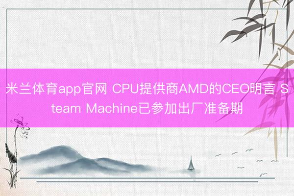 米兰体育app官网 CPU提供商AMD的CEO明言 Steam Machine已参加出厂准备期