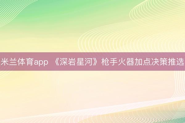 米兰体育app 《深岩星河》枪手火器加点决策推选