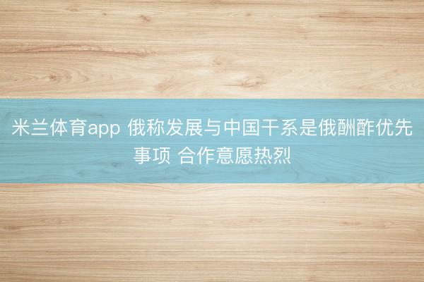 米兰体育app 俄称发展与中国干系是俄酬酢优先事项 合作意愿热烈