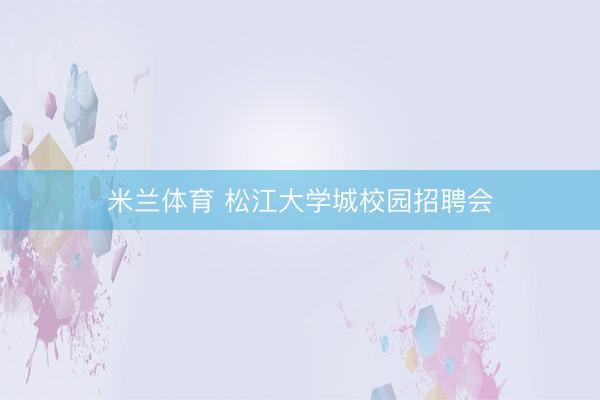米兰体育 松江大学城校园招聘会