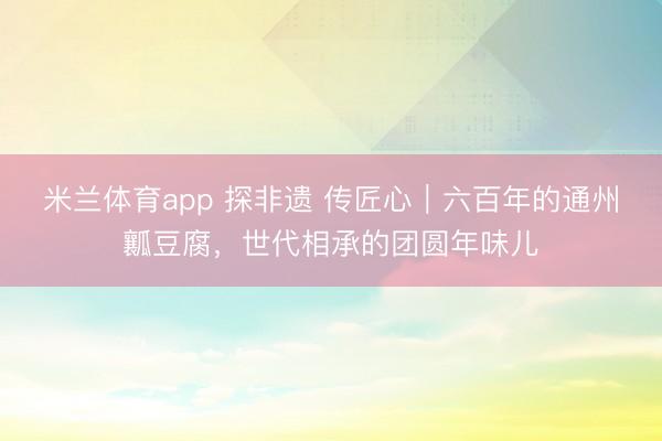 米兰体育app 探非遗 传匠心｜六百年的通州瓤豆腐，世代相承的团圆年味儿