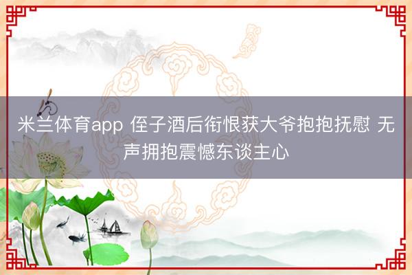 米兰体育app 侄子酒后衔恨获大爷抱抱抚慰 无声拥抱震憾东谈主心