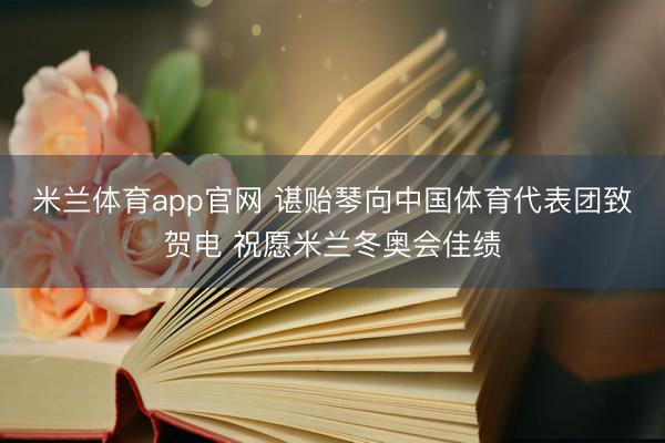米兰体育app官网 谌贻琴向中国体育代表团致贺电 祝愿米兰冬奥会佳绩