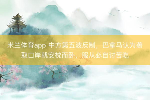 米兰体育app 中方第五波反制，巴拿马认为袭取口岸就安枕而卧，服从必自讨苦吃