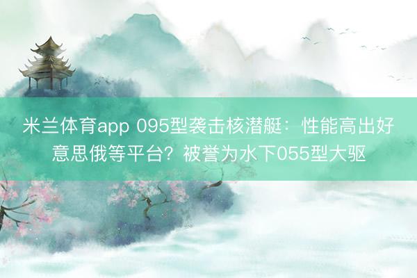 米兰体育app 095型袭击核潜艇：性能高出好意思俄等平台？被誉为水下055型大驱