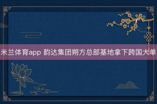 米兰体育app 韵达集团朔方总部基地拿下跨国大单