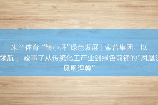 米兰体育 “镇小环”绿色发展 | 索普集团：以红色领航 ，竣事了从传统化工产业到绿色前锋的“凤凰涅槃”