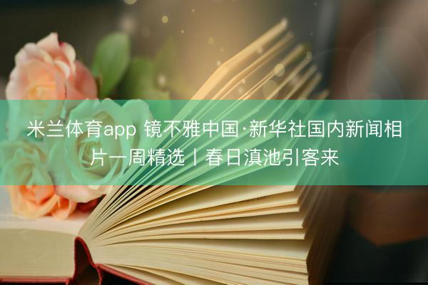 米兰体育app 镜不雅中国·新华社国内新闻相片一周精选丨春日滇池引客来