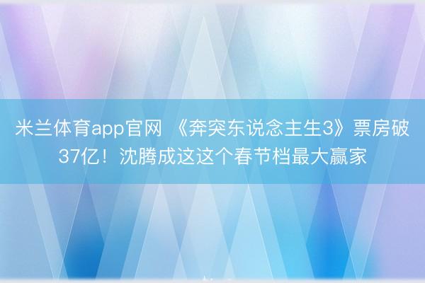 米兰体育app官网 《奔突东说念主生3》票房破37亿!沈腾成这这个春节档最大赢家