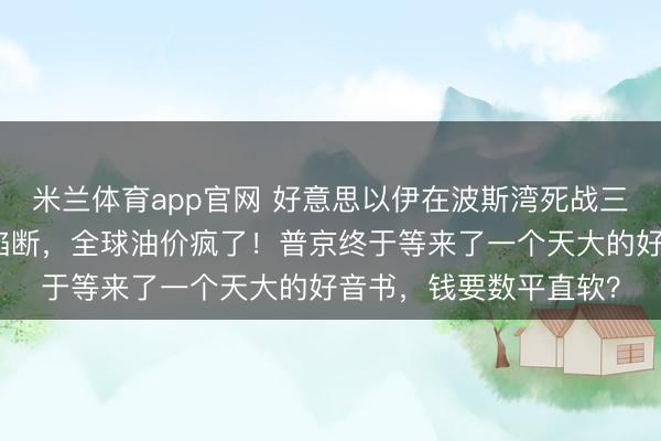 米兰体育app官网 好意思以伊在波斯湾死战三天,霍尔木兹海峡被掐断,全球油价疯了!普京终于等来了一个天大的好音书,钱要数平直软?