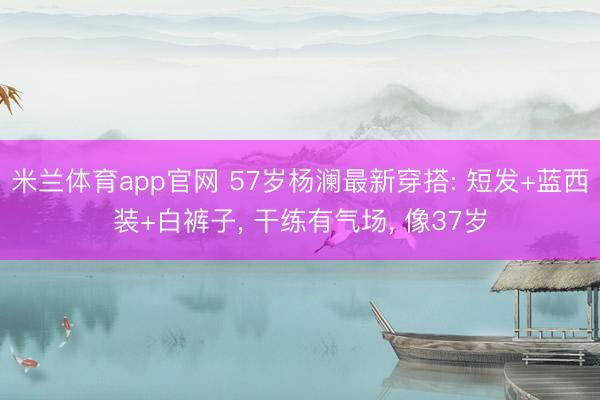 米兰体育app官网 57岁杨澜最新穿搭: 短发+蓝西装+白裤子， 干练有气场，<a href=