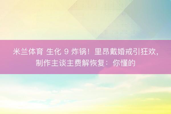 米兰体育 生化 9 炸锅！里昂戴婚戒引狂欢，制作主谈主费解恢复：你懂的