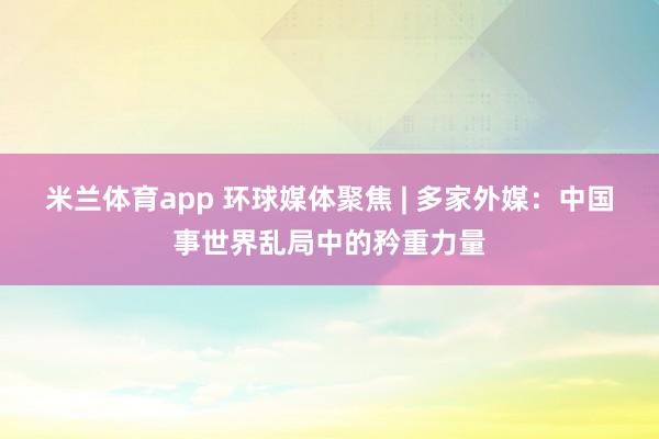 米兰体育app 环球媒体聚焦 | 多家外媒：中国事世界乱局中的矜重力量
