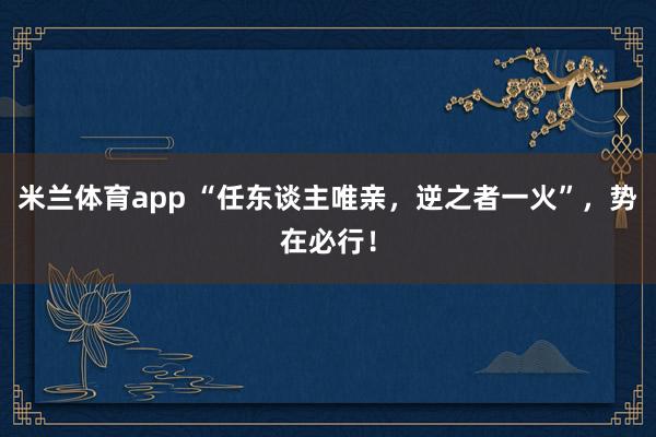 米兰体育app “任东谈主唯亲，逆之者一火”，势在必行！