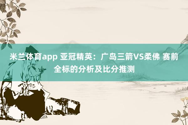 米兰体育app 亚冠精英：广岛三箭VS柔佛 赛前全标的分析及比分推测