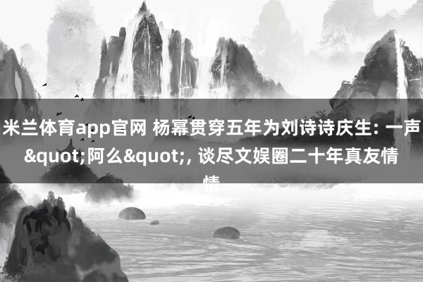 米兰体育app官网 杨幂贯穿五年为刘诗诗庆生: 一声"阿么", 谈尽文娱圈二十年真友情