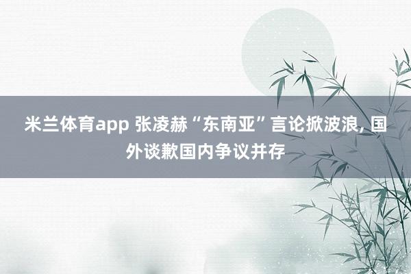 米兰体育app 张凌赫“东南亚”言论掀波浪, 国外谈歉国内争议并存