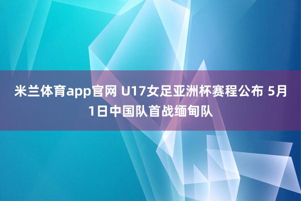 米兰体育app官网 U17女足亚洲杯赛程公布 5月1日中国队首战缅甸队