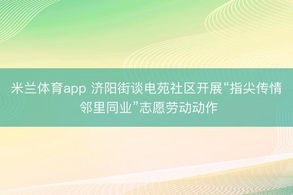 米兰体育app 济阳街谈电苑社区开展“指尖传情 邻里同业”志愿劳动动作