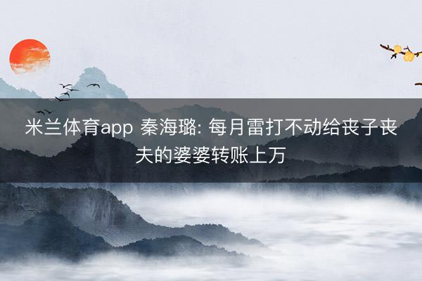 米兰体育app 秦海璐: 每月雷打不动给丧子丧夫的婆婆转账上万