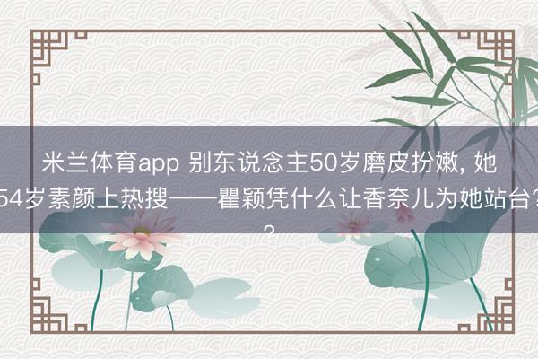 米兰体育app 别东说念主50岁磨皮扮嫩, 她54岁素颜上热搜——瞿颖凭什么让香奈儿为她站台?