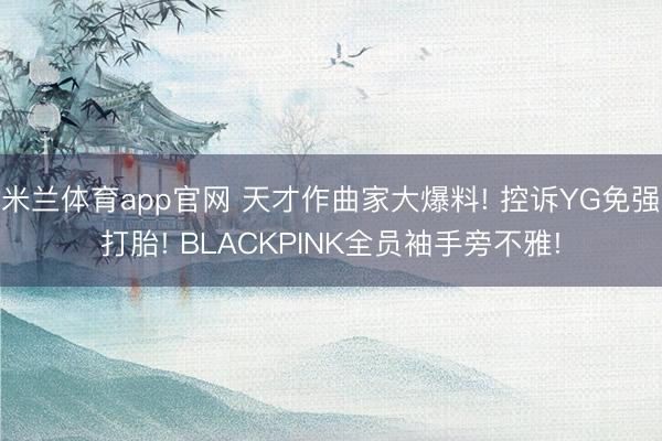 米兰体育app官网 天才作曲家大爆料! 控诉YG免强打胎! BLACKPINK全员袖手旁不雅!