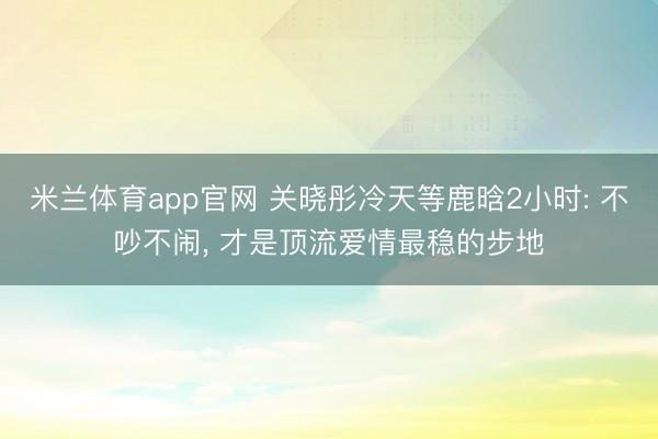 米兰体育app官网 关晓彤冷天等鹿晗2小时: 不吵不闹, 才是顶流爱情最稳的步地