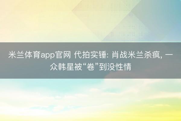 米兰体育app官网 代拍实锤: 肖战米兰杀疯, 一众韩星被“卷”到没性情