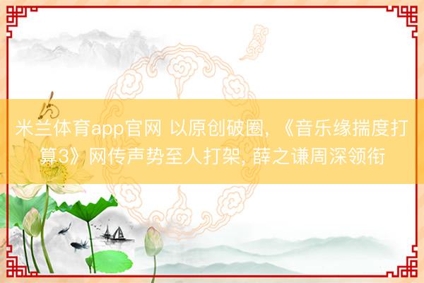 米兰体育app官网 以原创破圈, 《音乐缘揣度打算3》网传声势至人打架, 薛之谦周深领衔
