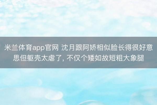 米兰体育app官网 沈月跟阿娇相似脸长得很好意思但躯壳太虐了, 不仅个矮如故短粗大象腿