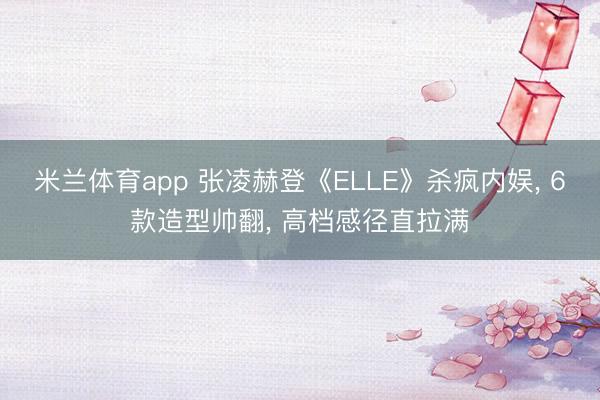 米兰体育app 张凌赫登《ELLE》杀疯内娱, 6款造型帅翻, 高档感径直拉满