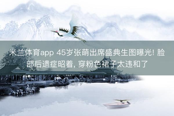 米兰体育app 45岁张萌出席盛典生图曝光! 脸部后遗症昭着, 穿粉色裙子太违和了