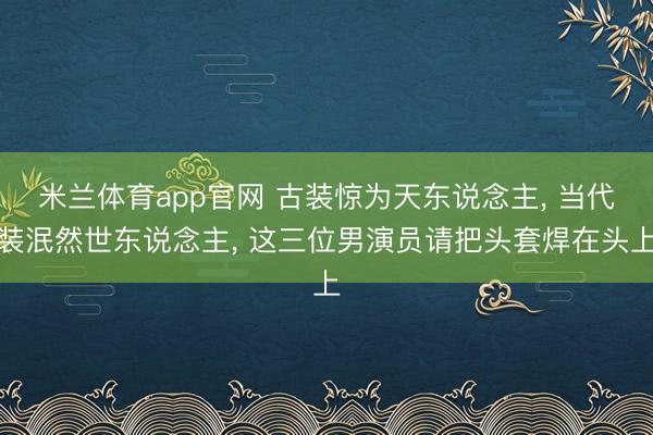 米兰体育app官网 古装惊为天东说念主, 当代装泯然世东说念主, 这三位男演员请把头套焊在头上