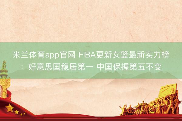 米兰体育app官网 FIBA更新女篮最新实力榜：好意思国稳居第一 中国保握第五不变