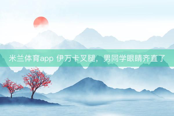 米兰体育app 伊万卡叉腿，男同学眼睛齐直了