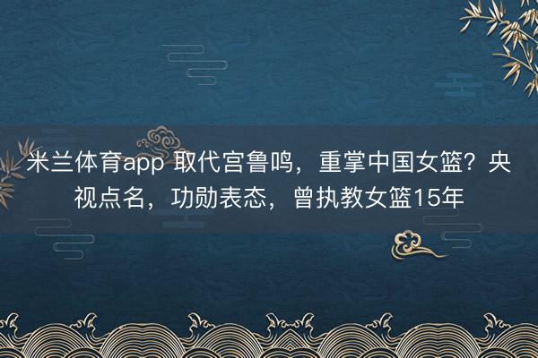 米兰体育app 取代宫鲁鸣，重掌中国女篮？央视点名，功勋表态，曾执教女篮15年